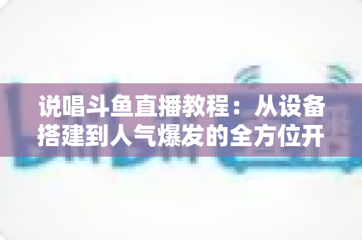 说唱斗鱼直播教程：从设备搭建到人气爆发的全方位开播指南