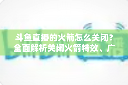斗鱼直播的火箭怎么关闭？全面解析关闭火箭特效、广播与提醒的实用教程