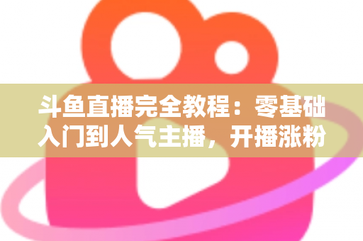 斗鱼直播完全教程：零基础入门到人气主播，开播涨粉与变现一站式实战指南