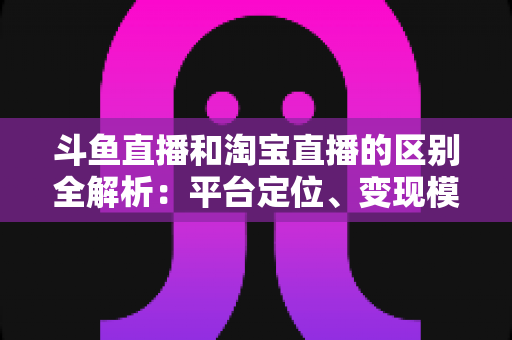 斗鱼直播和淘宝直播的区别全解析：平台定位、变现模式与用户生态深度对比指南