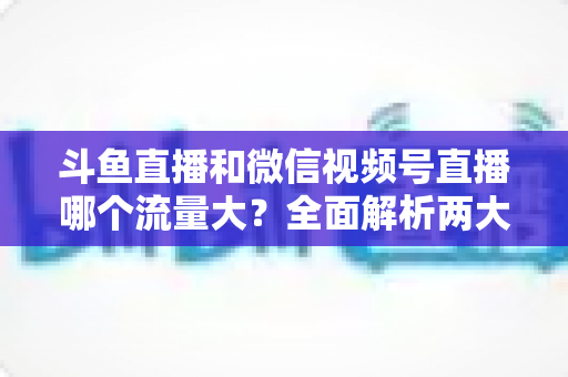 斗鱼直播和微信视频号直播哪个流量大？全面解析两大平台流量格局与创作者选择指南