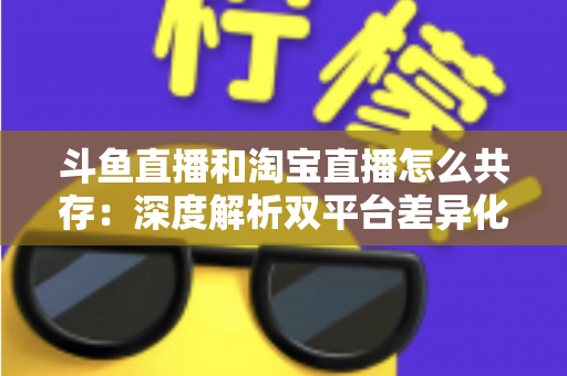 斗鱼直播和淘宝直播怎么共存:深度解析双平台差异化定位与融合共生策略 斗鱼直播和淘宝直播怎么共存:深度解析双平台差异化定位与融合共生策略