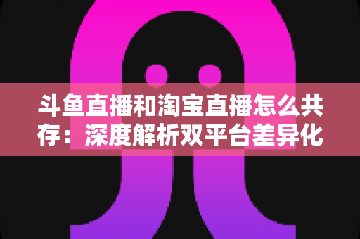 斗鱼直播和淘宝直播怎么共存：深度解析双平台差异化定位与融合共生策略