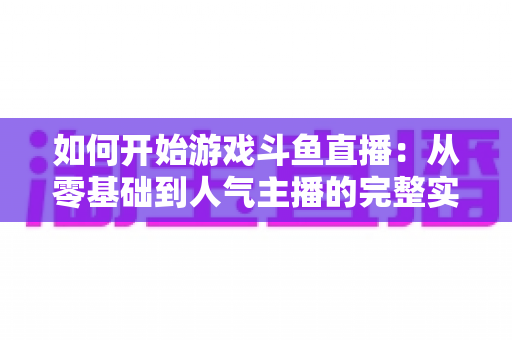 如何开始游戏斗鱼直播:从零基础到人气主播的完整实操指南 如何开始游戏斗鱼直播:从零基础到人气主播的完整实操指南