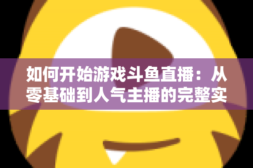 如何开始游戏斗鱼直播：从零基础到人气主播的完整实操指南