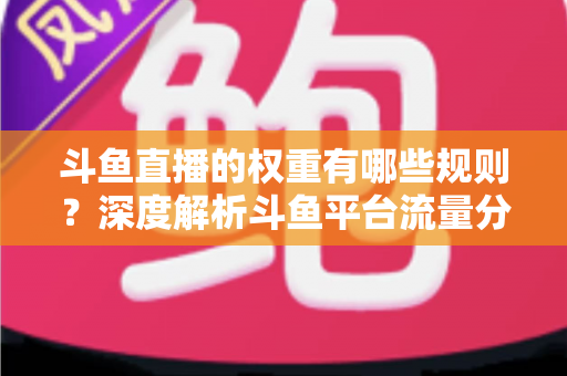 斗鱼直播的权重有哪些规则?深度解析斗鱼平台流量分配机制与权重提升实战指南 斗鱼直播的权重有哪些规则?深度解析斗鱼平台流量分配机制与权重提升实战指南