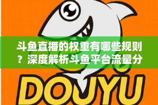 斗鱼直播的权重有哪些规则？深度解析斗鱼平台流量分配机制与权重提升实战指南