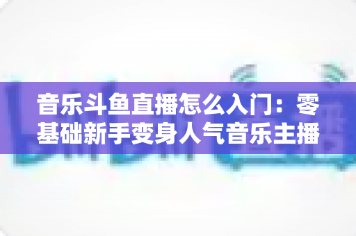 音乐斗鱼直播怎么入门:零基础新手变身人气音乐主播的完整实战攻略 音乐斗鱼直播怎么入门:零基础新手变身人气音乐主播的完整实战攻略