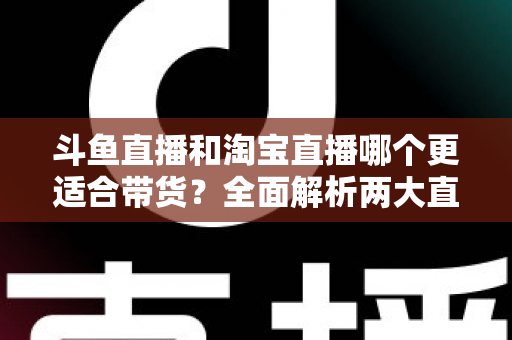 斗鱼直播和淘宝直播哪个更适合带货？全面解析两大直播平台的带货优势与选择策略