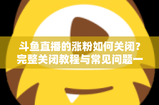 斗鱼直播的涨粉如何关闭？完整关闭教程与常见问题一网打尽
