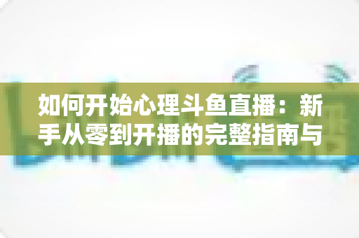 如何开始心理斗鱼直播:新手从零到开播的完整指南与实战技巧 如何开始心理斗鱼直播:新手从零到开播的完整指南与实战技巧