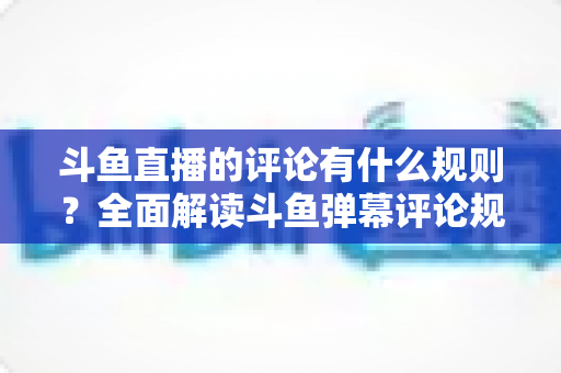 斗鱼直播的评论有什么规则?全面解读斗鱼弹幕评论规范与实用指南 斗鱼直播的评论有什么规则?全面解读斗鱼弹幕评论规范与实用指南