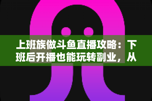 上班族做斗鱼直播攻略：下班后开播也能玩转副业，从零起步到稳定涨粉的实战指南