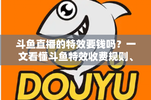 斗鱼直播的特效要钱吗？一文看懂斗鱼特效收费规则、免费特效清单与实用省钱攻略