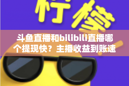 斗鱼直播和bilibili直播哪个提现快？主播收益到账速度全方位对比与实用攻略