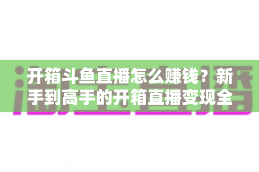 开箱斗鱼直播怎么赚钱？新手到高手的开箱直播变现全攻略
