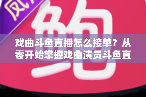 戏曲斗鱼直播怎么接单?从零开始掌握戏曲演员斗鱼直播接单全流程实战攻略 戏曲斗鱼直播怎么接单?从零开始掌握戏曲演员斗鱼直播接单全流程实战攻略