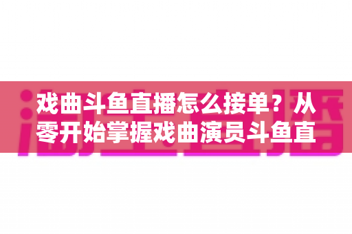 戏曲斗鱼直播怎么接单？从零开始掌握戏曲演员斗鱼直播接单全流程实战攻略