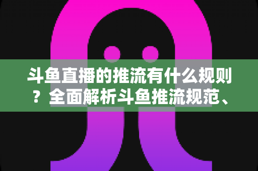 斗鱼直播的推流有什么规则?全面解析斗鱼推流规范、参数设置与开播注意事项指南 斗鱼直播的推流有什么规则?全面解析斗鱼推流规范、参数设置与开播注意事项指南