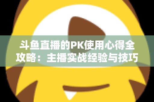 斗鱼直播的PK使用心得全攻略：主播实战经验与技巧深度解析
