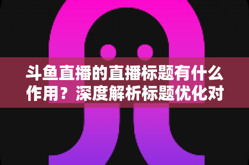 斗鱼直播的直播标题有什么作用？深度解析标题优化对直播间流量与人气的关键影响