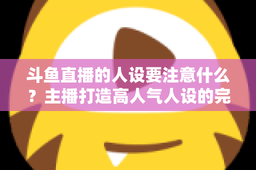 斗鱼直播的人设要注意什么？主播打造高人气人设的完整指南与避坑攻略