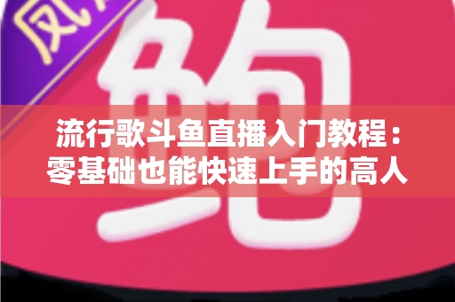 流行歌斗鱼直播入门教程：零基础也能快速上手的高人气唱歌直播间搭建全攻略