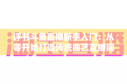 评书斗鱼直播新手入门:从零开始打造传统曲艺直播间的完整指南 评书斗鱼直播新手入门:从零开始打造传统曲艺直播间的完整指南
