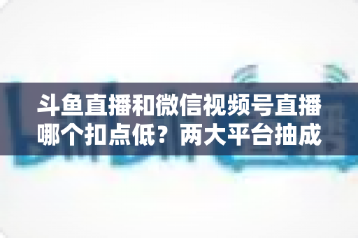 斗鱼直播和微信视频号直播哪个扣点低?两大平台抽成规则与收益深度对比 斗鱼直播和微信视频号直播哪个扣点低?两大平台抽成规则与收益深度对比