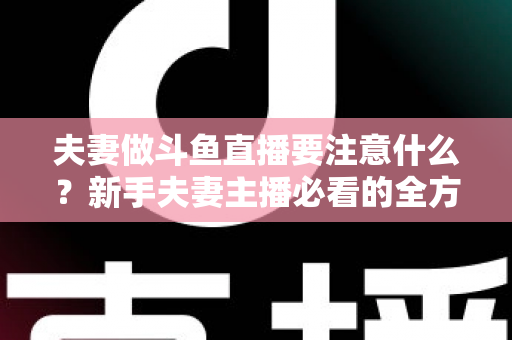 夫妻做斗鱼直播要注意什么？新手夫妻主播必看的全方位避坑指南