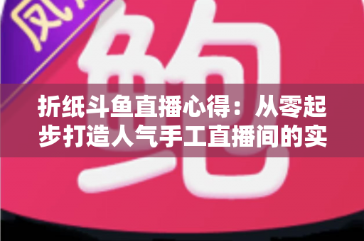 折纸斗鱼直播心得:从零起步打造人气手工直播间的实战指南 折纸斗鱼直播心得:从零起步打造人气手工直播间的实战指南