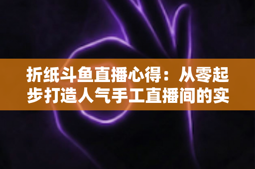 折纸斗鱼直播心得:从零起步打造人气手工直播间的实战指南 折纸斗鱼直播心得:从零起步打造人气手工直播间的实战指南