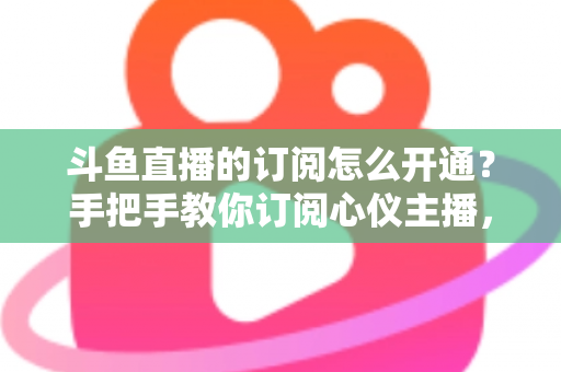 斗鱼直播的订阅怎么开通？手把手教你订阅心仪主播，解锁专属权益全攻略