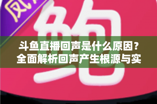斗鱼直播回声是什么原因？全面解析回声产生根源与实用解决方案