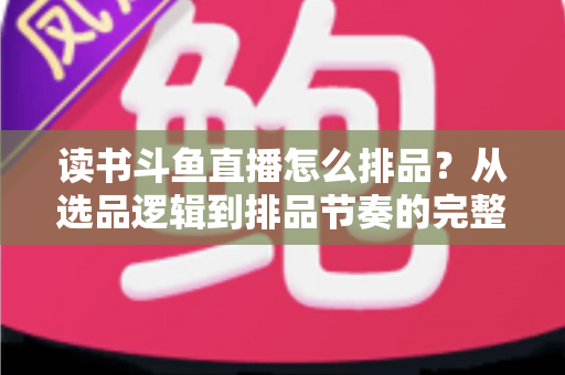 读书斗鱼直播怎么排品?从选品逻辑到排品节奏的完整实战指南 读书斗鱼直播怎么排品?从选品逻辑到排品节奏的完整实战指南
