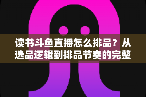 读书斗鱼直播怎么排品？从选品逻辑到排品节奏的完整实战指南