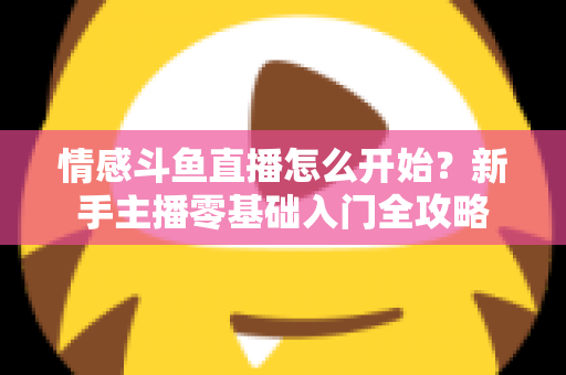 情感斗鱼直播怎么开始?新手主播零基础入门全攻略 情感斗鱼直播怎么开始?新手主播零基础入门全攻略