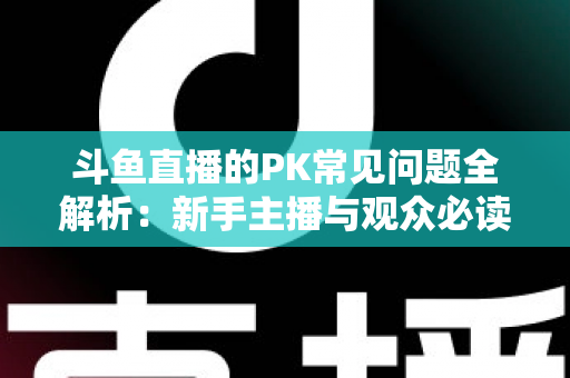斗鱼直播的PK常见问题全解析：新手主播与观众必读的实战避坑指南