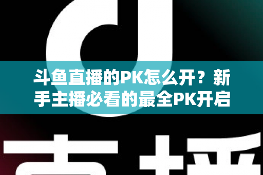斗鱼直播的PK怎么开？新手主播必看的最全PK开启攻略与实战技巧指南