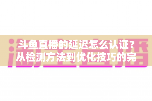 斗鱼直播的延迟怎么认证？从检测方法到优化技巧的完整指南