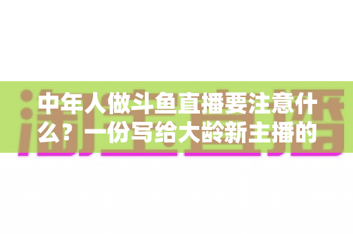中年人做斗鱼直播要注意什么？一份写给大龄新主播的全景避坑指南