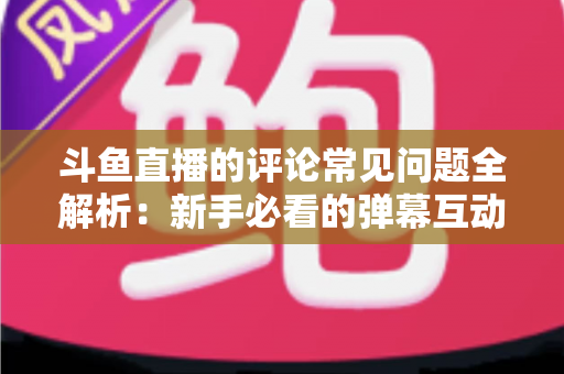 斗鱼直播的评论常见问题全解析：新手必看的弹幕互动与评论使用指南