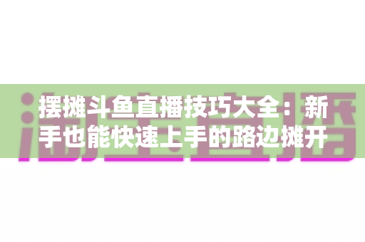摆摊斗鱼直播技巧大全：新手也能快速上手的路边摊开播实战指南