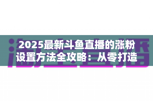 2025最新斗鱼直播的涨粉设置方法全攻略:从零打造高人气直播间的实战指南 2025最新斗鱼直播的涨粉设置方法全攻略:从零打造高人气直播间的实战指南