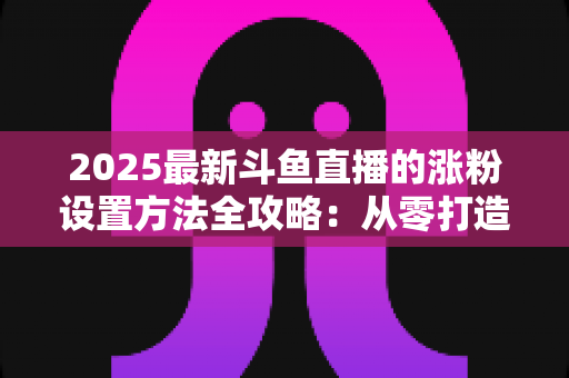 2025最新斗鱼直播的涨粉设置方法全攻略：从零打造高人气直播间的实战指南
