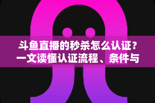 斗鱼直播的秒杀怎么认证？一文读懂认证流程、条件与实用技巧