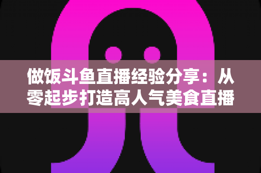 做饭斗鱼直播经验分享：从零起步打造高人气美食直播间的实战秘籍