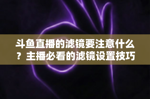 斗鱼直播的滤镜要注意什么？主播必看的滤镜设置技巧与避坑指南