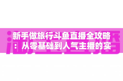 新手做旅行斗鱼直播全攻略：从零基础到人气主播的实战指南