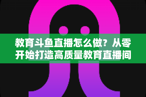 教育斗鱼直播怎么做?从零开始打造高质量教育直播间的全流程实操指南 教育斗鱼直播怎么做?从零开始打造高质量教育直播间的全流程实操指南